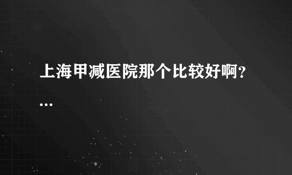 上海甲减医院那个比较好啊？...