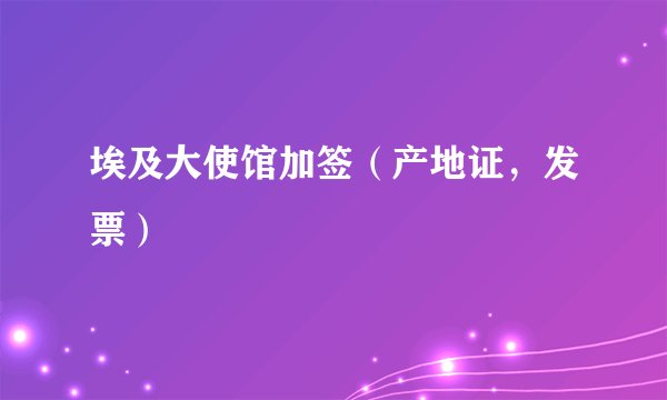 埃及大使馆加签(产地证,发票)
