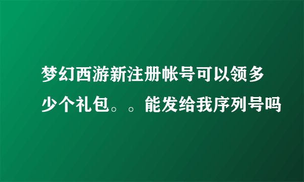 梦幻西游新注册帐号可以领多少个礼包。。能发给我序列号吗