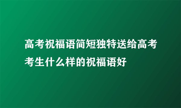 高考祝福语简短独特送给高考考生什么样的祝福语好