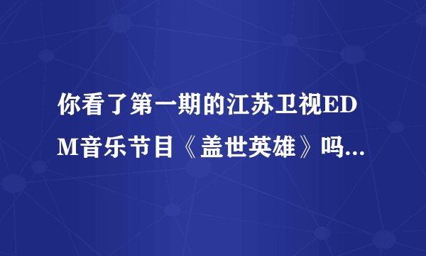 你看了第一期的江苏卫视EDM音乐节目《盖世英雄》吗？怎么样？