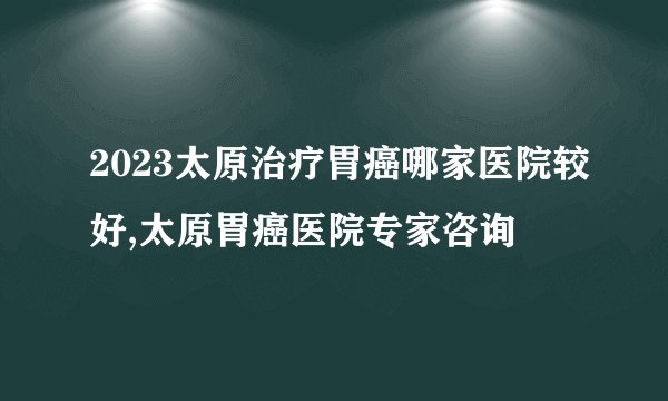 2023太原治疗胃癌哪家医院较好,太原胃癌医院专家咨询