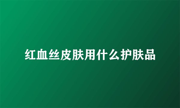 红血丝皮肤用什么护肤品