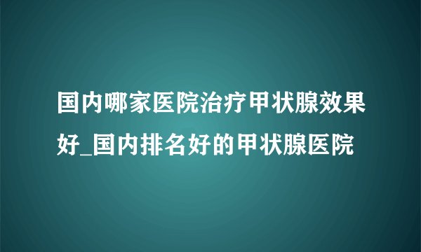 国内哪家医院治疗甲状腺效果好_国内排名好的甲状腺医院