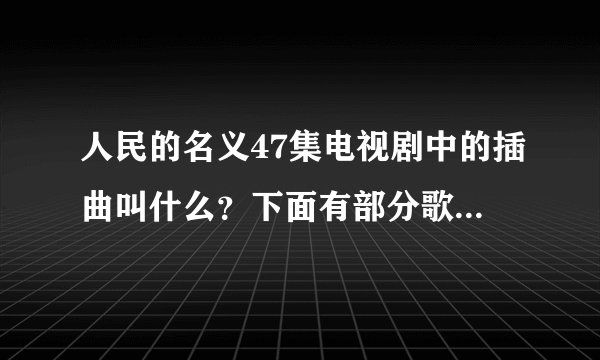 人民的名义47集电视剧中的插曲叫什么？下面有部分歌词，谢谢？