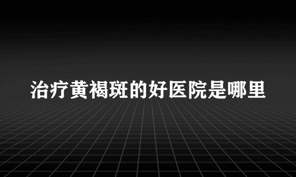 治疗黄褐斑的好医院是哪里