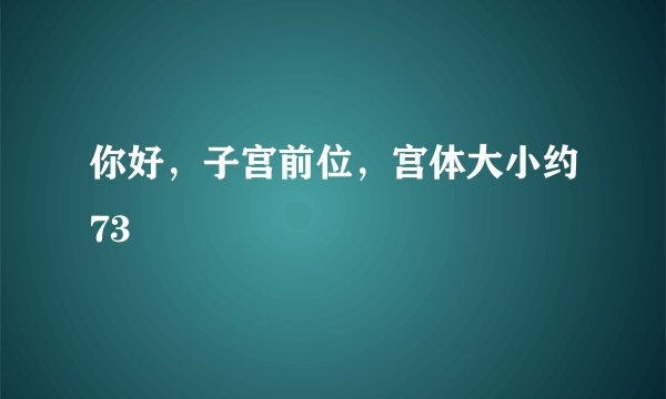 你好，子宫前位，宫体大小约73