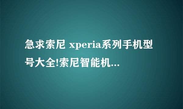 急求索尼 xperia系列手机型号大全!索尼智能机型号大全!哥们儿,真心感谢你!