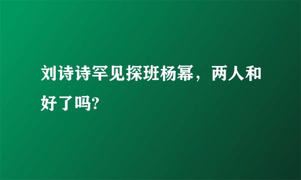 刘诗诗罕见探班杨幂，两人和好了吗?