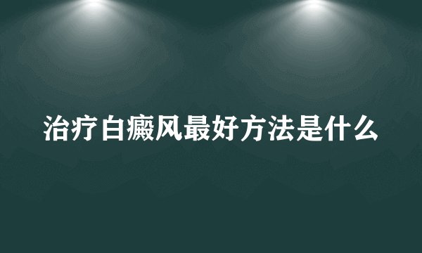 治疗白癜风最好方法是什么