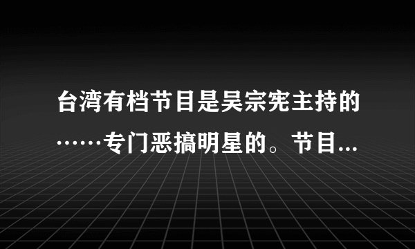 台湾有档节目是吴宗宪主持的……专门恶搞明星的。节目里还有个叫如花的丑女。这节目叫什么？