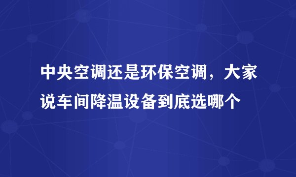 中央空调还是环保空调,大家说车间降温设备到底选哪个