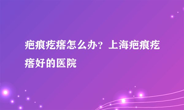 疤痕疙瘩怎么办？上海疤痕疙瘩好的医院