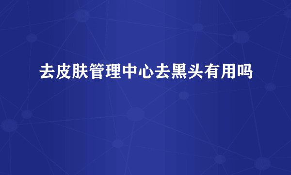 去皮肤管理中心去黑头有用吗