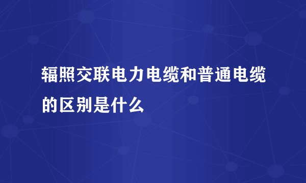 辐照交联电力电缆和普通电缆的区别是什么