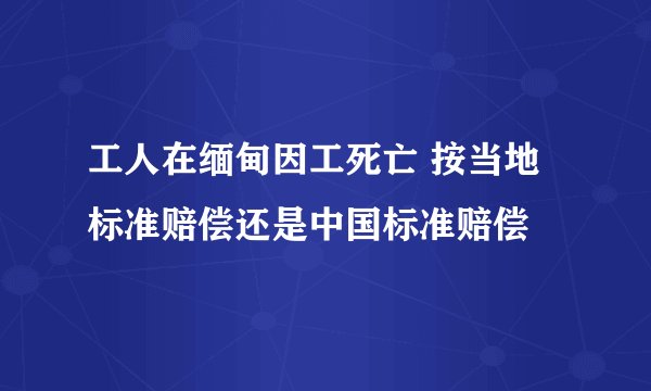 工人在缅甸因工死亡 按当地标准赔偿还是中国标准赔偿