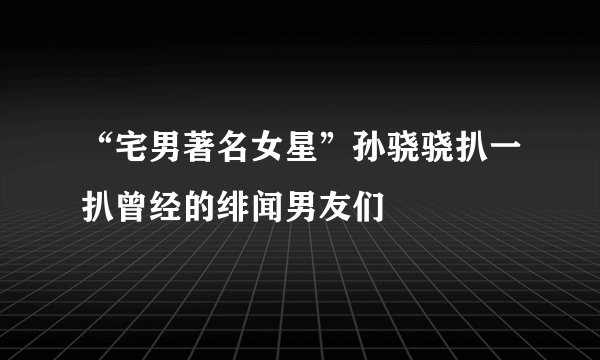 “宅男著名女星”孙骁骁扒一扒曾经的绯闻男友们