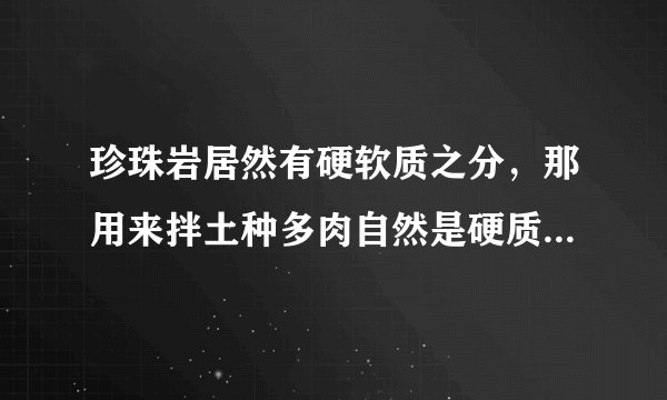 珍珠岩居然有硬软质之分，那用来拌土种多肉自然是硬质珍珠岩更好