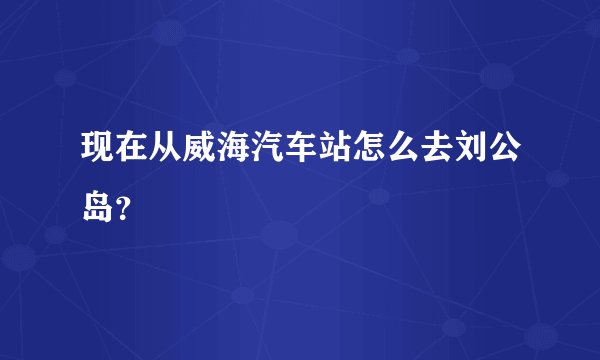 现在从威海汽车站怎么去刘公岛？
