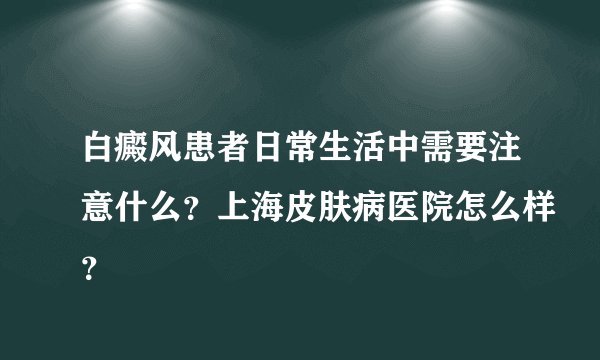 白癜风患者日常生活中需要注意什么?上海皮肤病医院怎么样?