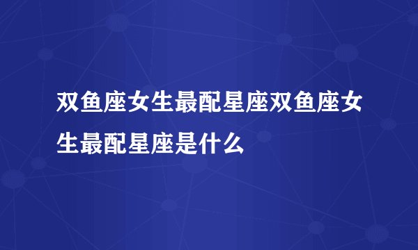 双鱼座女生最配星座双鱼座女生最配星座是什么