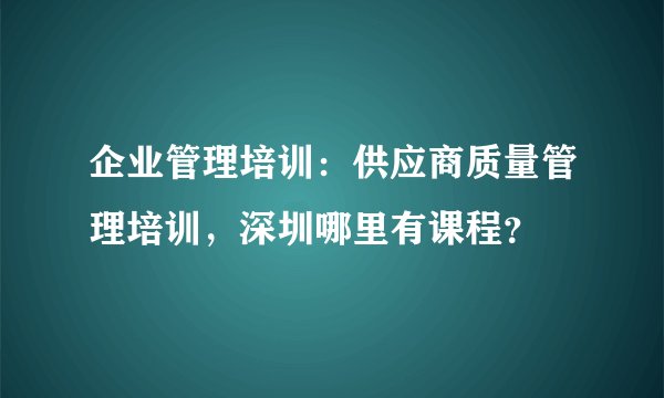 企业管理培训：供应商质量管理培训，深圳哪里有课程？
