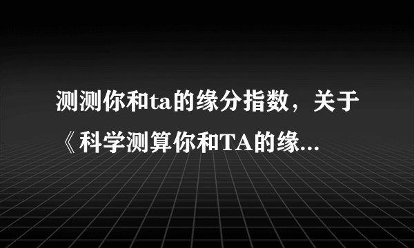测测你和ta的缘分指数,关于《科学测算你和TA的缘分指数》推荐这个地址