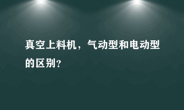 真空上料机,气动型和电动型的区别?