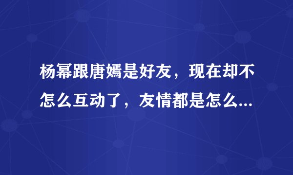杨幂跟唐嫣是好友，现在却不怎么互动了，友情都是怎么被冲淡的？
