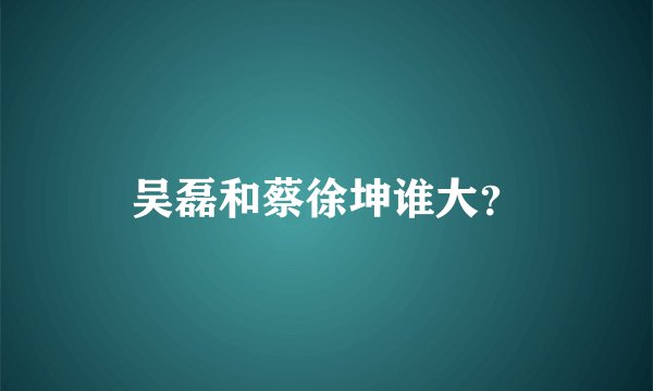 吴磊和蔡徐坤谁大？