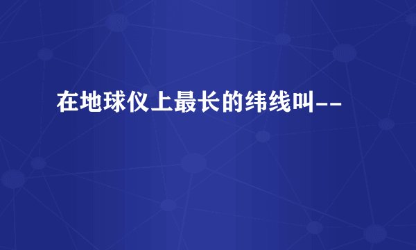 在地球仪上最长的纬线叫--