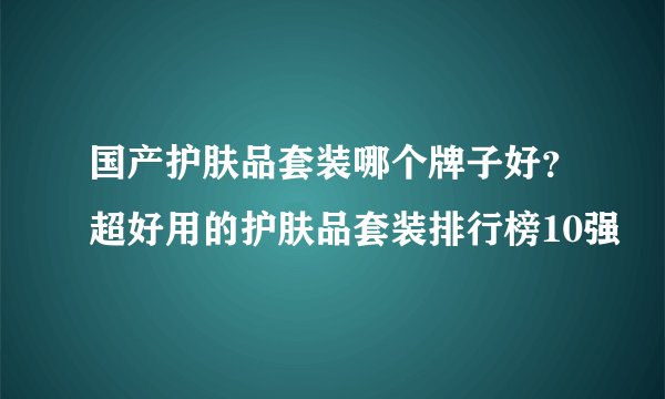 国产护肤品套装哪个牌子好？超好用的护肤品套装排行榜10强