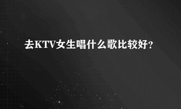 去KTV女生唱什么歌比较好?