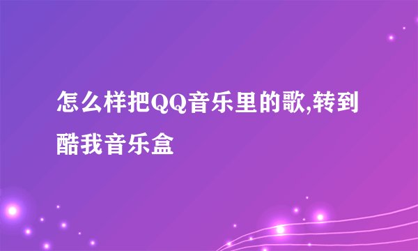 怎么样把QQ音乐里的歌,转到酷我音乐盒