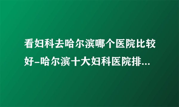 看妇科去哈尔滨哪个医院比较好-哈尔滨十大妇科医院排名榜单？