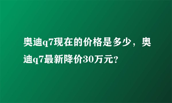 奥迪q7现在的价格是多少，奥迪q7最新降价30万元？