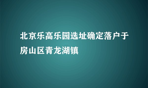北京乐高乐园选址确定落户于房山区青龙湖镇