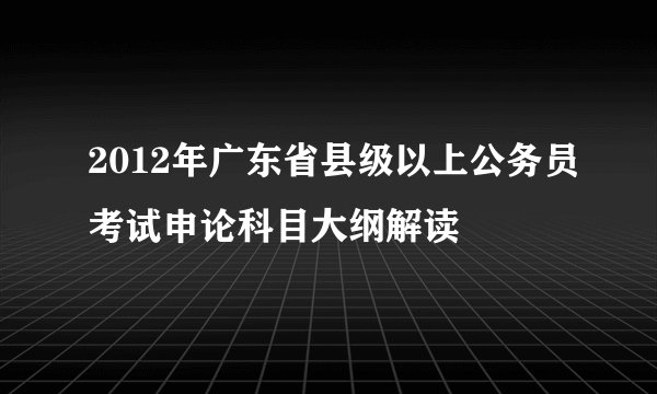 2012年广东省县级以上公务员考试申论科目大纲解读