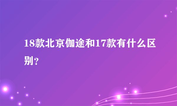 18款北京伽途和17款有什么区别？