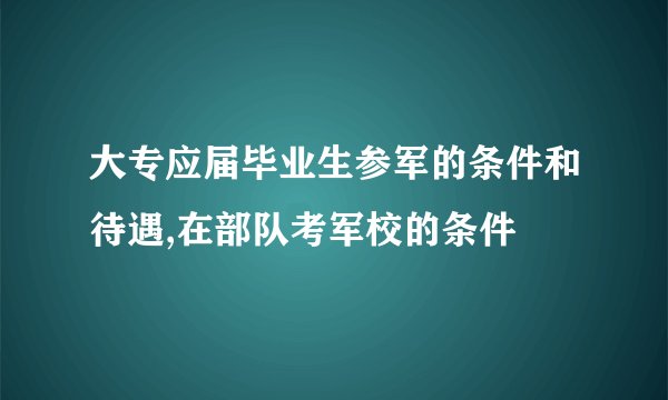 大专应届毕业生参军的条件和待遇,在部队考军校的条件