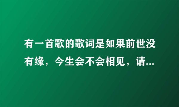 有一首歌的歌词是如果前世没有缘，今生会不会相见，请大家帮帮忙？