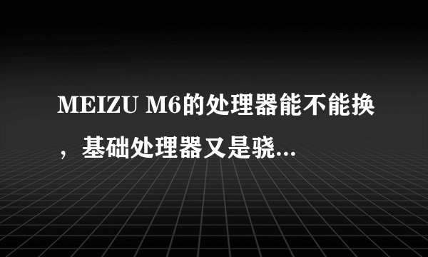 MEIZU M6的处理器能不能换,基础处理器又是骁龙的什么型号