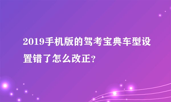 2019手机版的驾考宝典车型设置错了怎么改正？
