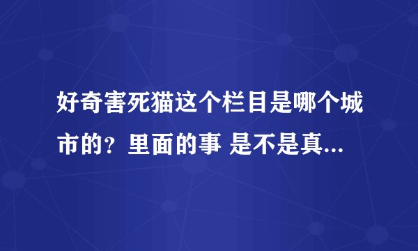 好奇害死猫这个栏目是哪个城市的？里面的事 是不是真实的？还是这个节目自己请人在那自导自演的呢