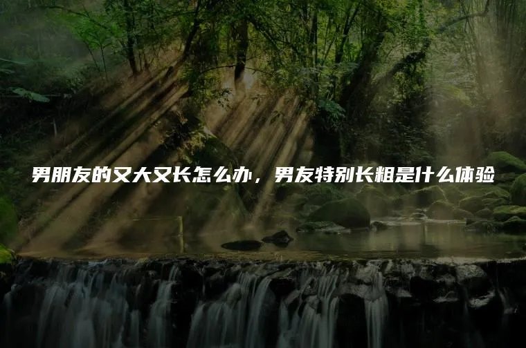 男朋友的又大又长怎么办,男友特别长粗是什么体验