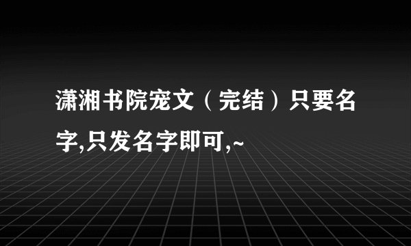 潇湘书院宠文（完结）只要名字,只发名字即可,~