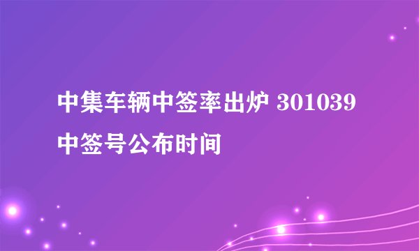 中集车辆中签率出炉 301039中签号公布时间