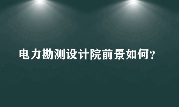电力勘测设计院前景如何?