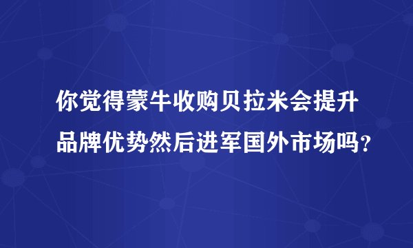 你觉得蒙牛收购贝拉米会提升品牌优势然后进军国外市场吗？