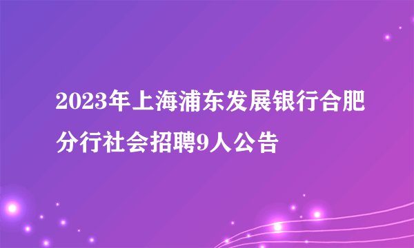 2023年上海浦东发展银行合肥分行社会招聘9人公告
